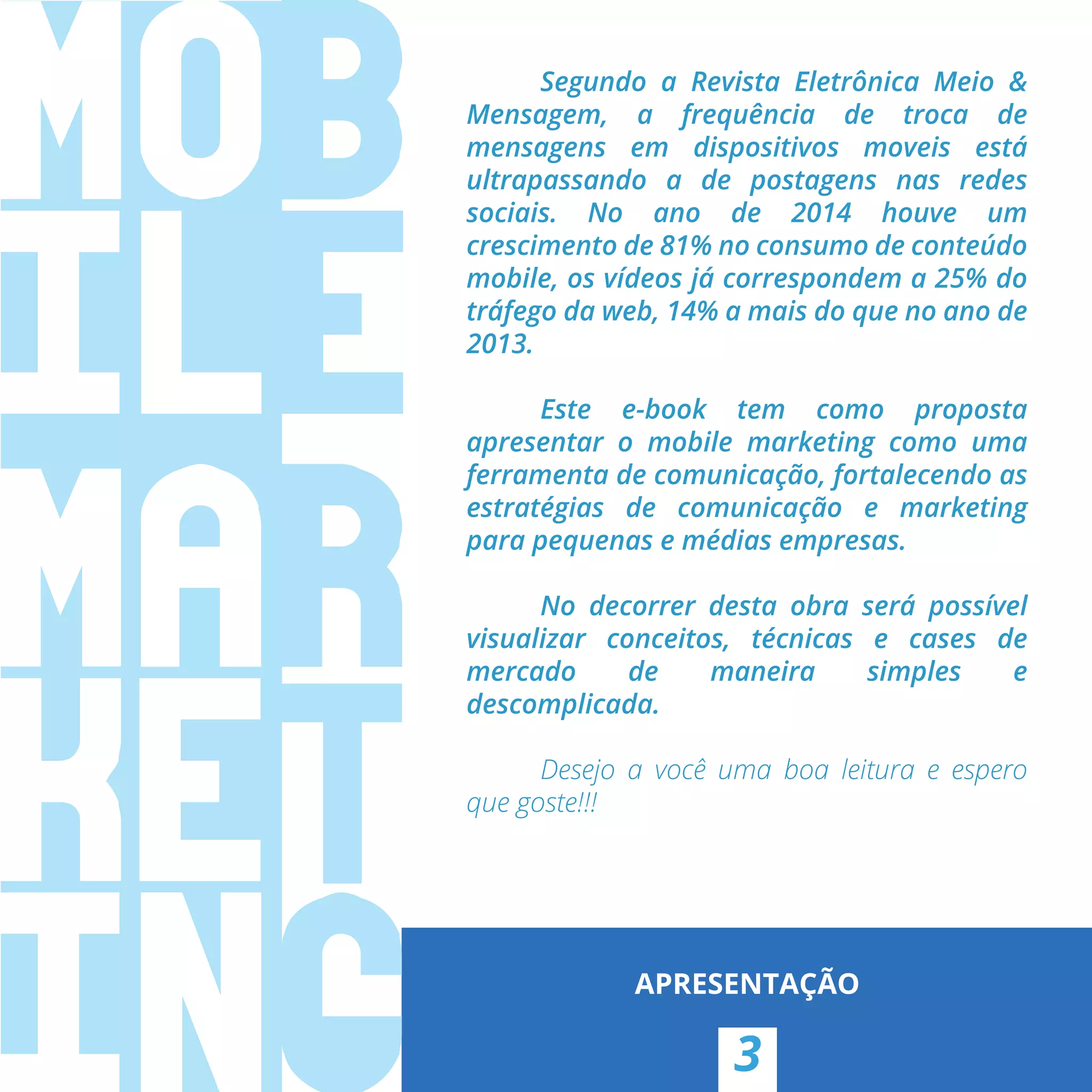 Segundo a Revista Eletrônica Meio &
Mensagem, a frequência de troca de
mensagens em dispositivos moveis está
ultrapassando a de postagens nas redes
sociais. No ano de 2014 houve um
crescimento de 81% no consumo de conteúdo
mobile, os vídeos já correspondem a 25% do
tráfego da web, 14% a mais do que no ano de
2013.
Este e-book tem como proposta
apresentar o mobile marketing como uma
ferramenta de comunicação, fortalecendo as
estratégias de comunicação e marketing
para pequenas e médias empresas.
No decorrer desta obra será possível
visualizar conceitos, técnicas e cases de
mercado de maneira simples e
descomplicada.
Desejo a você uma boa leitura e espero
que goste!!!
3
APRESENTAÇÃO
 