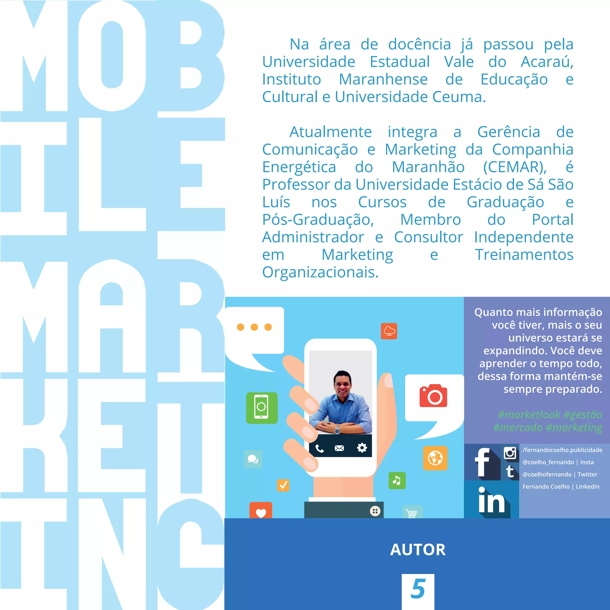 Quanto mais informação
você tiver, mais o seu
universo estará se
expandindo. Você deve
aprender o tempo todo,
dessa forma mantém-se
sempre preparado.
#marketlook #gestão
#mercado #marketing
/fernandocoelho.publicidade
@coelho_fernando | Insta
@coelhofernando | Twitter
Fernando Coelho | LinkedIn
5
AUTOR
Na área de docência já passou pela
Universidade Estadual Vale do Acaraú,
Instituto Maranhense de Educação e
Cultural e Universidade Ceuma.
Atualmente integra a Gerência de
Comunicação e Marketing da Companhia
Energética do Maranhão (CEMAR), é
Professor da Universidade Estácio de Sá São
Luís nos Cursos de Graduação e
Pós-Graduação, Membro do Portal
Administrador e Consultor Independente
em Marketing e Treinamentos
Organizacionais.
 