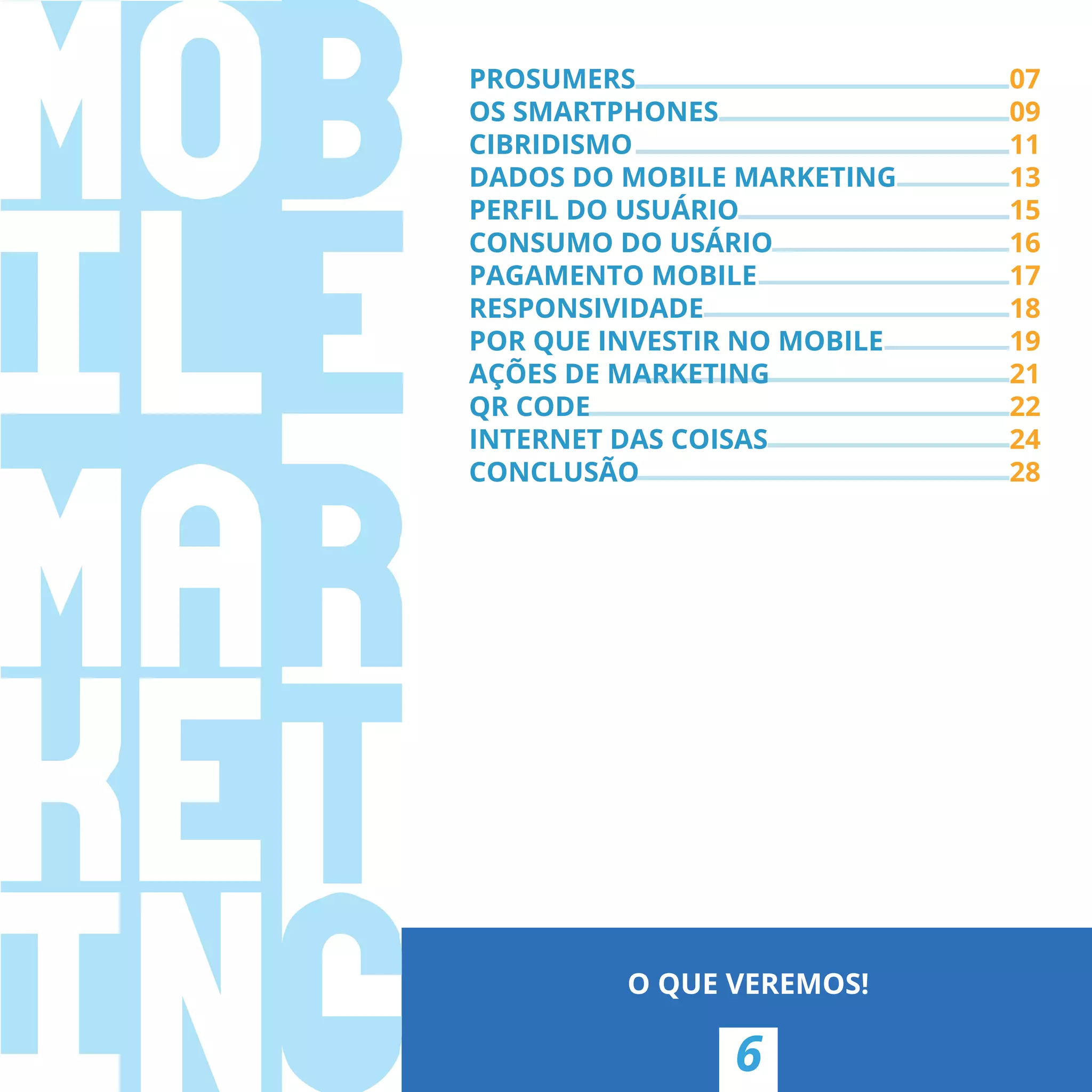 PROSUMERS 07
OS SMARTPHONES 09
CIBRIDISMO 11
DADOS DO MOBILE MARKETING 13
PERFIL DO USUÁRIO 15
CONSUMO DO USÁRIO 16
PAGAMENTO MOBILE 17
RESPONSIVIDADE 18
POR QUE INVESTIR NO MOBILE 19
AÇÕES DE MARKETING 21
QR CODE 22
INTERNET DAS COISAS 24
CONCLUSÃO 28
6
O QUE VEREMOS!
PROSUMERS
OS SMARTPHONES
11
13
15
16
17
18
19
AÇÕES DE MARKETING 21
22
24
CONCLUSÃO 28
 