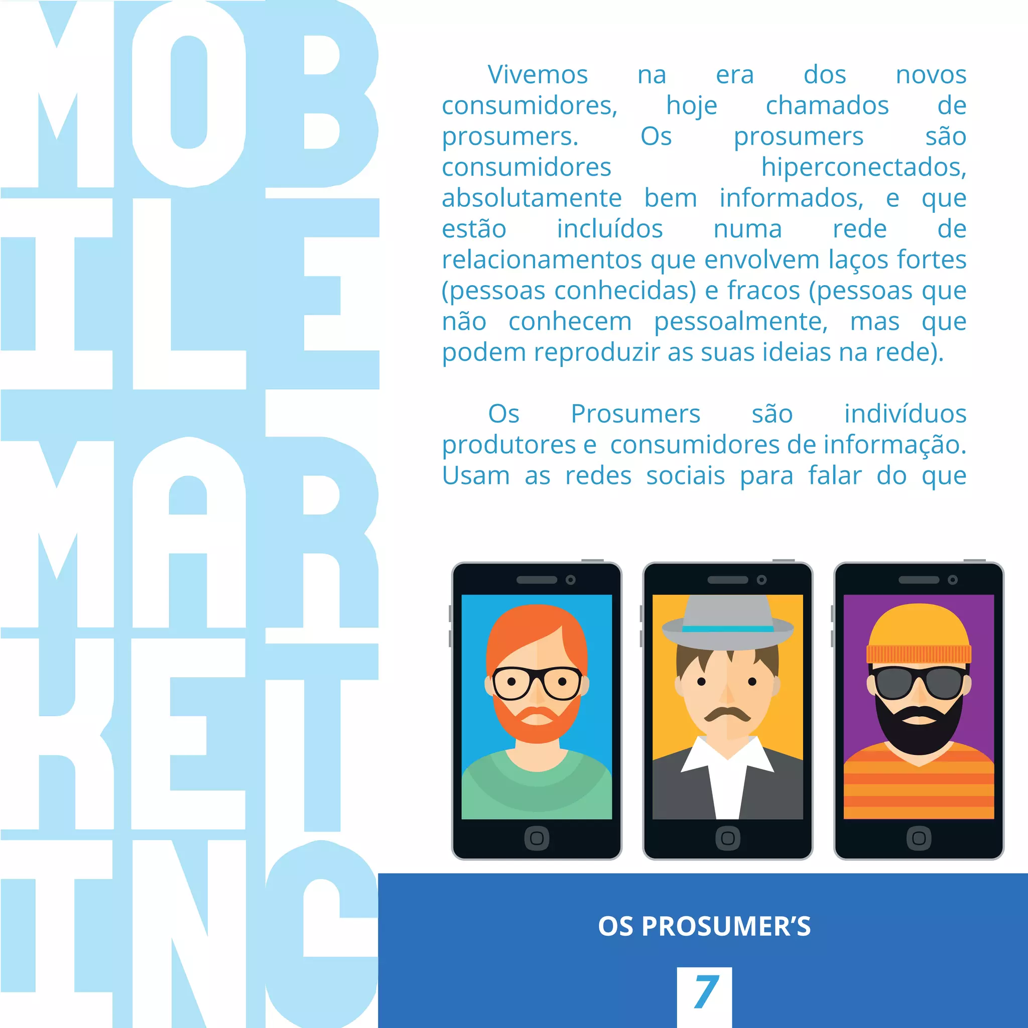 7
OS PROSUMER’S
Vivemos na era dos novos
consumidores, hoje chamados de
prosumers. Os prosumers são
consumidores hiperconectados,
absolutamente bem informados, e que
estão incluídos numa rede de
relacionamentos que envolvem laços fortes
(pessoas conhecidas) e fracos (pessoas que
não conhecem pessoalmente, mas que
podem reproduzir as suas ideias na rede).
Os Prosumers são indivíduos
produtores e  consumidores de informação.
Usam as redes sociais para falar do que
 