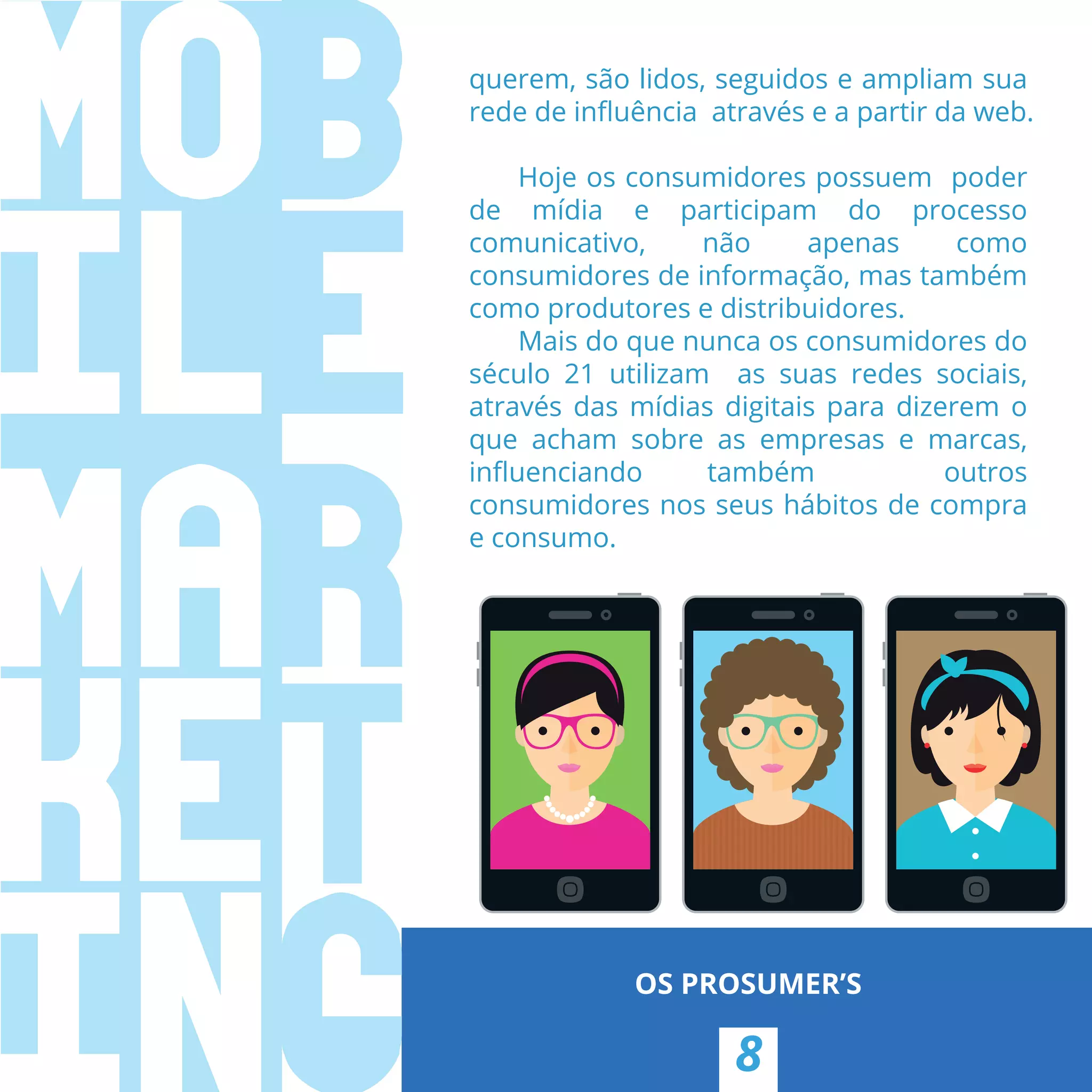 8
OS PROSUMER’S
querem, são lidos, seguidos e ampliam sua
rede de inﬂuência  através e a partir da web.
Hoje os consumidores possuem poder
de mídia e participam do processo
comunicativo, não apenas como
consumidores de informação, mas também
como produtores e distribuidores.
Mais do que nunca os consumidores do
século 21 utilizam as suas redes sociais,
através das mídias digitais para dizerem o
que acham sobre as empresas e marcas,
inﬂuenciando também outros
consumidores nos seus hábitos de compra
e consumo.
 