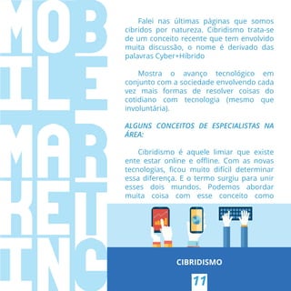 Falei nas últimas páginas que somos
cibridos por natureza. Cibridismo trata-se
de um conceito recente que tem envolvido
muita discussão, o nome é derivado das
palavras Cyber+Híbrido
Mostra o avanço tecnológico em
conjunto com a sociedade envolvendo cada
vez mais formas de resolver coisas do
cotidiano com tecnologia (mesmo que
involuntária).
ALGUNS CONCEITOS DE ESPECIALISTAS NA
ÁREA:
Cibridismo é aquele limiar que existe
ente estar online e oﬄine. Com as novas
tecnologias, ﬁcou muito difícil determinar
essa diferença. E o termo surgiu para unir
esses dois mundos. Podemos abordar
muita coisa com esse conceito como
CIBRIDISMO
11
 