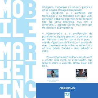 ciborgues, mudanças estruturais, games e
vidas virtuais. (Thiago Carrapatoso)
O cibridismo é o contexto das
tecnologias e da facilidade com que você
consegue trabalhar em rede. O corpo físico
não faz tanta diferença, mas sim o
conteúdo. O aspecto cíbrido traz esse tipo
de condição. (Carrapatoso)
A hiperconexão e a proliferação de
plataformas digitais passam a permitir ao
ser humano transferir parte de si para o
mundo digital, possibilitando um estado de
viver constantemente entre as redes on e
oﬀ line. (Marta Gabriel – Livro educ@r –
2013).
Para compreender melhor convido você
a assistir dois vídeo de especialistas que
separei sobre o assunto. Basta clicar nos
links.
CIBRIDISMO
Cibridismo: O mundo
on-oﬄine: Martha Gabriel
at TEDxCanoas
Giselle Beiguelman | A
Arte do Cibridismo
12
 