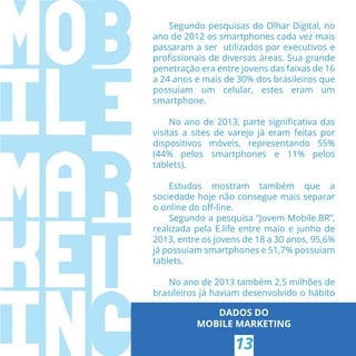 Segundo pesquisas do Olhar Digital, no
ano de 2012 os smartphones cada vez mais
passaram a ser utilizados por executivos e
proﬁssionais de diversas áreas. Sua grande
penetração era entre jovens das faixas de 16
a 24 anos e mais de 30% dos brasileiros que
possuíam um celular, estes eram um
smartphone.
No ano de 2013, parte signiﬁcativa das
visitas a sites de varejo já eram feitas por
dispositivos móveis, representando 55%
(44% pelos smartphones e 11% pelos
tablets).
Estudos mostram também que a
sociedade hoje não consegue mais separar
o online do oﬀ-line.
Segundo a pesquisa “Jovem Mobile.BR”,
realizada pela E.life entre maio e junho de
2013, entre os jovens de 18 a 30 anos, 95,6%
já possuiam smartphones e 51,7% possuiam
tablets.
No ano de 2013 também 2,5 milhões de
brasileiros já haviam desenvolvido o hábito
DADOS DO
MOBILE MARKETING
13
 