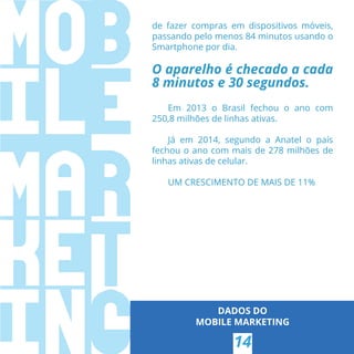 DADOS DO
MOBILE MARKETING
14
de fazer compras em dispositivos móveis,
passando pelo menos 84 minutos usando o
Smartphone por dia.
O aparelho é checado a cada
8 minutos e 30 segundos.
Em 2013 o Brasil fechou o ano com
250,8 milhões de linhas ativas.
Já em 2014, segundo a Anatel o país
fechou o ano com mais de 278 milhões de
linhas ativas de celular.
UM CRESCIMENTO DE MAIS DE 11%
 