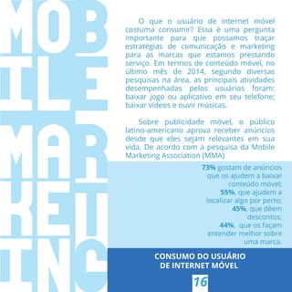 CONSUMO DO USUÁRIO
DE INTERNET MÓVEL
16
O que o usuário de internet móvel
costuma consumir? Essa é uma pergunta
importante para que possamos traçar
estratégias de comunicação e marketing
para as marcas que estamos prestando
serviço. Em termos de conteúdo móvel, no
último mês de 2014, segundo diversas
pesquisas na área, as principais atividades
desempenhadas pelos usuários foram:
baixar jogo ou aplicativo em seu telefone;
baixar vídeos e ouvir músicas.
Sobre publicidade móvel, o público
latino-americano aprova receber anúncios
desde que eles sejam relevantes em sua
vida. De acordo com a pesquisa da Mobile
Marketing Association (MMA)
73% gostam de anúncios
que os ajudem a baixar
conteúdo móvel;
55%, que ajudem a
localizar algo por perto;
45%, que dêem
descontos;
44%,  que os façam
entender melhor sobre
uma marca.
 