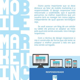 RESPONSIVIDADE
18
Outro ponto importante que se deve
destacar ao falar de mobile marketing é a
responsividade. O design responsivo está
relacionado a usabilidade, que é quando
pensamos na melhor experiência que um
usuário terá ao navegar em nossa página,
independente de qual aparato tecnológico
seja.
Se você acessar um blog de um celular
ou tablet ele precisa se adaptar ao meio
pelo qual está sendo acessado. Isto é design
responsivo.
Com a técnica de design responsivo o
site é construído de forma que ele tente se
adaptar o melhor possível a tela em que
esta sendo carregado.
 