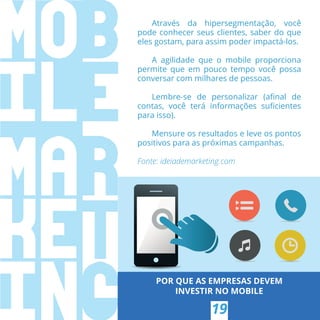 POR QUE AS EMPRESAS DEVEM
INVESTIR NO MOBILE
Através da hipersegmentação, você
pode conhecer seus clientes, saber do que
eles gostam, para assim poder impactá-los.
A agilidade que o mobile proporciona
permite que em pouco tempo você possa
conversar com milhares de pessoas.
Lembre-se de personalizar (aﬁnal de
contas, você terá informações suﬁcientes
para isso).
Mensure os resultados e leve os pontos
positivos para as próximas campanhas.
Fonte: ideiademarketing.com
19
 