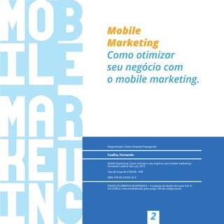 2
Diagramação: Chave Amarela Propaganda
Coelho, Fernando
Mobile Marketing. Como otimizar o seu negócio com mobile marketing /
Fernando Coelho: São Luis: 2015.
Tipo de Suporte: E-BOOK - PDF
ISBN: 978-85-63593-32-0
TODOS OS DIREITOS RESERVADOS – A violação do direito do autor (Lei nº
9.610/98) é crime estabelecido pelo artigo 184 do código penal.
 