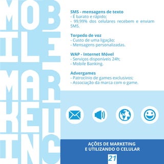 AÇÕES DE MARKETING
E UTILIZANDO O CELULAR
21
SMS - mensagens de texto
- É barato e rápido;
- 99,99% dos celulares recebem e enviam
SMS.
Torpedo de voz
- Custo de uma ligação;
- Mensagens personalizadas.
WAP - Internet Móvel
- Serviços disponíveis 24h;
- Mobile Banking.
Advergames
- Patrocínio de games exclusivos;
- Associação da marca com o game.
 