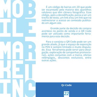 Qr-Code
É um código de barras em 2D que pode
ser escaneado pela maioria dos aparelhos
celulares que têm câmera fotográﬁca. Esse
código, após a decodiﬁcação, passa a ser um
trecho de texto, um link e/ou um link que irá
redirecionar o acesso ao conteúdo publica-
do em algum site.
Grande parte da decisão de compra
acontece no ponto de venda e o QR Code
pode ser utilizado como importante ferra-
menta para esta decisão.
Para o varejista o QR Code pode ser um
grande aliado, já que o espaço de exposição
no PDV é sempre limitado e muito disputa-
do. Essa ferramenta pode servir para divul-
gação, exploração de campanhas promocio-
nais, ações conjuntas com a marca, ofertas
relâmpagos,, descontos exclusivos, entre
outras ações. 
22
 