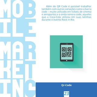 Qr-Code
23
Além do QR Code é possível trabalhar
também com outras variações como o barra
code – muito utilizado em tickets de cinema
e aeroportos e o onda sonora code, aqueles
que a Coca-Cola utilizou em suas latinhas
durante o evento Rock in Rio.
 
