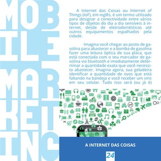 A INTERNET DAS COISAS
24
A Internet das Coisas ou Internet of
Things (IoF), em inglês, é um termo utilizado
para designar a conectividade entre vários
tipos de objetos do dia a dia sensíveis à in-
ternet, desde de eletrodomésticos até
outros equipamentos espalhados pela
cidade.
Imagina você chegar ao posto de ga-
solina para abastecer e a bomba de gasolina
fazer uma leitura óptica de sua placa, que
está conectada com o seu marcador de ga-
solina via bluetooth e imediatamente deter-
minar a quantidade exata que você necessi-
ta abastecer. Imagina agora, sua geladeira
identiﬁcar a quantidade de ovos que está
faltando na bandeja e você receber um sms
em seu celular. Tudo isso será (ou já é)
 