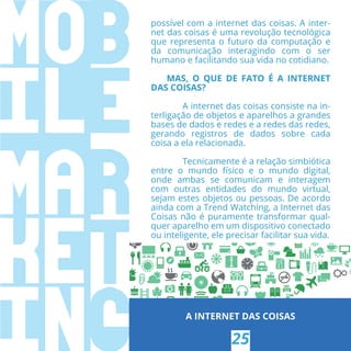 possível com a internet das coisas. A inter-
net das coisas é uma revolução tecnológica
que representa o futuro da computação e
da comunicação interagindo com o ser
humano e facilitando sua vida no cotidiano.
MAS, O QUE DE FATO É A INTERNET
DAS COISAS?
A internet das coisas consiste na in-
terligação de objetos e aparelhos a grandes
bases de dados e redes e a redes das redes,
gerando registros de dados sobre cada
coisa a ela relacionada.
Tecnicamente é a relação simbiótica
entre o mundo físico e o mundo digital,
onde ambas se comunicam e interagem
com outras entidades do mundo virtual,
sejam estes objetos ou pessoas. De acordo
ainda com a Trend Watching, a Internet das
Coisas não é puramente transformar qual-
quer aparelho em um dispositivo conectado
ou inteligente, ele precisar facilitar sua vida.
A INTERNET DAS COISAS
25
 