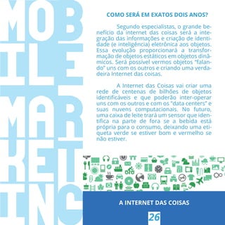 A INTERNET DAS COISAS
26
COMO SERÁ EM EXATOS DOIS ANOS?
Segundo especialistas, o grande be-
nefício da  internet  das coisas será a inte-
gração das informações e criação de identi-
dade (e inteligência) eletrônica aos objetos.
Essa evolução proporcionará a transfor-
mação de objetos estáticos em objetos dinâ-
micos. Será possível vermos objetos “falan-
do” uns com os outros e criando uma verda-
deira Internet das coisas.
A Internet das Coisas vai criar uma
rede de centenas de bilhões de objetos
identiﬁcáveis e que poderão inter-operar
uns com os outros e com os “data centers” e
suas nuvens computacionais. No futuro,
uma caixa de leite trará um sensor que iden-
tiﬁca na parte de fora se a bebida está
própria para o consumo, deixando uma eti-
queta verde se estiver bom e vermelho se
não estiver.
 