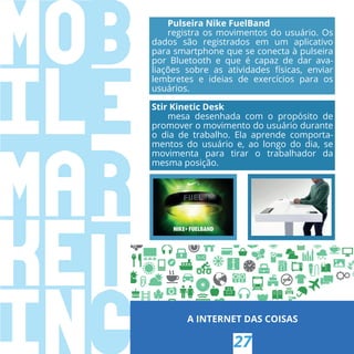 A INTERNET DAS COISAS
27
Pulseira Nike FuelBand
registra os movimentos do usuário. Os
dados são registrados em um aplicativo
para smartphone que se conecta à pulseira
por Bluetooth e que é capaz de dar ava-
liações sobre as atividades físicas, enviar
lembretes e ideias de exercícios para os
usuários.
Stir Kinetic Desk
mesa desenhada com o propósito de
promover o movimento do usuário durante
o dia de trabalho. Ela aprende comporta-
mentos do usuário e, ao longo do dia, se
movimenta para tirar o trabalhador da
mesma posição.
 