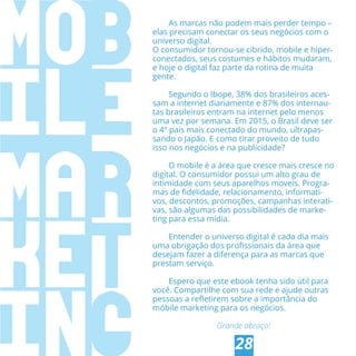 CONCLUSÃO
28
As marcas não podem mais perder tempo –
elas precisam conectar os seus negócios com o
universo digital.
O consumidor tornou-se cibrido, mobile e hiper-
conectados, seus costumes e hábitos mudaram,
e hoje o digital faz parte da rotina de muita
gente.
Segundo o Ibope, 38% dos brasileiros aces-
sam a internet diariamente e 87% dos internau-
tas brasileiros entram na internet pelo menos
uma vez por semana. Em 2015, o Brasil deve ser
o 4º país mais conectado do mundo, ultrapas-
sando o Japão. E como tirar proveito de tudo
isso nos negócios e na publicidade?
O mobile é a área que cresce mais cresce no
digital. O consumidor possui um alto grau de
intimidade com seus aparelhos moveis. Progra-
mas de ﬁdelidade, relacionamento, informati-
vos, descontos, promoções, campanhas interati-
vas, são algumas das possibilidades de marke-
ting para essa mídia.
Entender o universo digital é cada dia mais
uma obrigação dos proﬁssionais da área que
desejam fazer a diferença para as marcas que
prestam serviço.
Espero que este ebook tenha sido útil para
você. Compartilhe com sua rede e ajude outras
pessoas a reﬂetirem sobre a importância do
móbile marketing para os negócios.
Grande abraço!
 