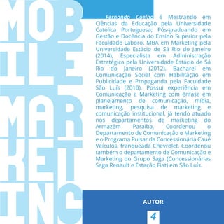 4
AUTOR
Fernando Coelho é Mestrando em
Ciências da Educação pela Universidade
Católica Portuguesa; Pós-graduando em
Gestão e Docência do Ensino Superior pela
Faculdade Laboro. MBA em Marketing pela
Universidade Estácio de Sá Rio do Janeiro
(2014), Especialista em Administração
Estratégica pela Universidade Estácio de Sá
Rio do Janeiro (2012). Bacharel em
Comunicação Social com Habilitação em
Publicidade e Propaganda pela Faculdade
São Luís (2010). Possui experiência em
Comunicação e Marketing com ênfase em
planejamento de comunicação, mídia,
marketing, pesquisa de marketing e
comunicação institucional, já tendo atuado
nos departamentos de marketing do
Armazém Paraíba, Coordenou o
Departamento de Comunicação e Marketing
e o Programa Pulsar da Concessionária Cauê
Veículos, franqueada Chevrolet, Coordenou
também o departamento de Comunicação e
Marketing do Grupo Saga (Concessionárias
Saga Renault e Estação Fiat) em São Luís.
 