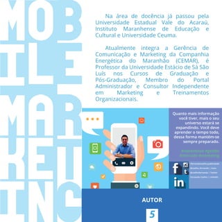 Quanto mais informação
você tiver, mais o seu
universo estará se
expandindo. Você deve
aprender o tempo todo,
dessa forma mantém-se
sempre preparado.
#marketlook #gestão
#mercado #marketing
/fernandocoelho.publicidade
@coelho_fernando | Insta
@coelhofernando | Twitter
Fernando Coelho | LinkedIn
5
AUTOR
Na área de docência já passou pela
Universidade Estadual Vale do Acaraú,
Instituto Maranhense de Educação e
Cultural e Universidade Ceuma.
Atualmente integra a Gerência de
Comunicação e Marketing da Companhia
Energética do Maranhão (CEMAR), é
Professor da Universidade Estácio de Sá São
Luís nos Cursos de Graduação e
Pós-Graduação, Membro do Portal
Administrador e Consultor Independente
em Marketing e Treinamentos
Organizacionais.
 