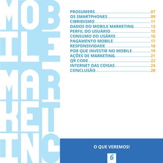PROSUMERS 07
OS SMARTPHONES 09
CIBRIDISMO 11
DADOS DO MOBILE MARKETING 13
PERFIL DO USUÁRIO 15
CONSUMO DO USÁRIO 16
PAGAMENTO MOBILE 17
RESPONSIVIDADE 18
POR QUE INVESTIR NO MOBILE 19
AÇÕES DE MARKETING 21
QR CODE 22
INTERNET DAS COISAS 24
CONCLUSÃO 28
6
O QUE VEREMOS!
PROSUMERS
OS SMARTPHONES
11
13
15
16
17
18
19
AÇÕES DE MARKETING 21
22
24
CONCLUSÃO 28
 