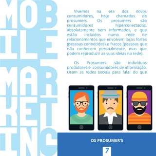 7
OS PROSUMER’S
Vivemos na era dos novos
consumidores, hoje chamados de
prosumers. Os prosumers são
consumidores hiperconectados,
absolutamente bem informados, e que
estão incluídos numa rede de
relacionamentos que envolvem laços fortes
(pessoas conhecidas) e fracos (pessoas que
não conhecem pessoalmente, mas que
podem reproduzir as suas ideias na rede).
Os Prosumers são indivíduos
produtores e  consumidores de informação.
Usam as redes sociais para falar do que
 