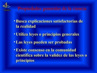 Propiedades generales de la cienciaPropiedades generales de la ciencia
• Busca explicaciones satisfactorias deBusca explicaciones satisfactorias de
la realidadla realidad
• Utiliza leyes o principios generalesUtiliza leyes o principios generales
• Las leyes pueden ser probadasLas leyes pueden ser probadas
• Existe consenso en la comunidadExiste consenso en la comunidad
científica sobre la validez de las leyes ocientífica sobre la validez de las leyes o
principiosprincipios
 