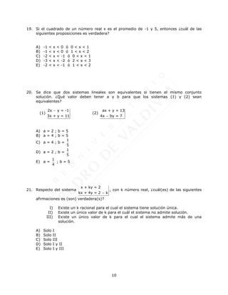10
19. Si el cuadrado de un número real x es el promedio de -1 y 5, entonces ¿cuál de las
siguientes proposiciones es verdadera?
A) -1 < x < 0 ó 0 < x < 1
B) -1 < x < 0 ó 1 < x < 2
C) -2 < x < -1 ó 0 < x < 1
D) -3 < x < -2 ó 2 < x < 3
E) -2 < x < -1 ó 1 < x < 2
20. Se dice que dos sistemas lineales son equivalentes si tienen el mismo conjunto
solución. ¿Qué valor deben tener a y b para que los sistemas (1) y (2) sean
equivalentes?
(1)
2x y = -1
3x + y = 11

(2)
ax + y = 13
4x by = 7

A) a = 2 ; b = 5
B) a = 4 ; b = 5
C) a = 4 ; b =
1
5
D) a = 2 ; b =
1
5
E) a =
1
4
; b = 5
21. Respecto del sistema
x + ky = 2
kx + 4y = 2 k

, con k número real, ¿cuál(es) de las siguientes
afirmaciones es (son) verdadera(s)?
I) Existe un k racional para el cual el sistema tiene solución única.
II) Existe un único valor de k para el cuál el sistema no admite solución.
III) Existe un único valor de k para el cual el sistema admite más de una
solución.
A) Solo I
B) Solo II
C) Solo III
D) Solo I y II
E) Solo I y III
 