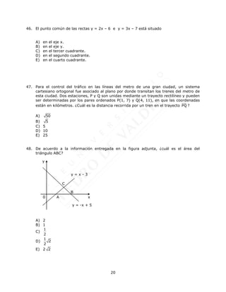 20
46. El punto común de las rectas y = 2x – 6 e y = 3x – 7 está situado
A) en el eje x.
B) en el eje y.
C) en el tercer cuadrante.
D) en el segundo cuadrante.
E) en el cuarto cuadrante.
47. Para el control del tráfico en las líneas del metro de una gran ciudad, un sistema
cartesiano ortogonal fue asociado al plano por donde transitan los trenes del metro de
esta ciudad. Dos estaciones, P y Q son unidas mediante un trayecto rectilíneo y pueden
ser determinadas por los pares ordenados P(1, 7) y Q(4, 11), en que las coordenadas
están en kilómetros. ¿Cuál es la distancia recorrida por un tren en el trayecto PQ ?
A) 50
B) 5
C) 5
D) 10
E) 25
48. De acuerdo a la información entregada en la figura adjunta, ¿cuál es el área del
triángulo ABC?
A) 2
B) 1
C)
1
2
D)
1
2
2
E) 2 2
y = x - 3
0 A
B
x
y
C
y = -x + 5
 