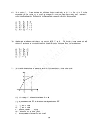 21
49. Si el punto (-1, 2) es uno de los vértices de un cuadrado y L: 2x – 3y + 6 = 0 es la
ecuación de la recta en la cual se encuentra una de las diagonales del cuadrado,
entonces la ecuación de la recta en la cual se encuentra la otra diagonal es
A) 3x – 2y – 2 = 0
B) 3x – 2y + 1 = 0
C) 3x + 2y – 1 = 0
D) 3x – 2y + 2 = 0
E) 3x + 2y + 1 = 0
50. Dados en el plano cartesiano los puntos A(3, 2) y B(1, 3), la recta que pasa por el
origen O y divide al triángulo ABO en dos triángulos de igual área tiene ecuación
A) 5x + 4y = 0
B) 4x + 5y = 0
C) 4x – 5y = 0
D) 5x – 4y = 0
E) x – y = 0
51. Se puede determinar el valor de k en la figura adjunta, si se sabe que:
(1) PO = OQ = 3 y la ordenada de S es 4.
(2) la pendiente de PS es el doble de la pendiente SR .
A) (1) por sí sola
B) (2) por sí sola
C) Ambas juntas, (1) y (2)
D) Cada una por sí sola, (1) ó (2)
E) Se requiere información adicional
x
y
P
S
Q
R
O
k
 
