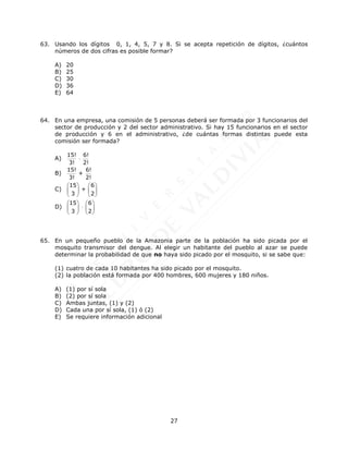 27
63. Usando los dígitos 0, 1, 4, 5, 7 y 8. Si se acepta repetición de dígitos, ¿cuántos
números de dos cifras es posible formar?
A) 20
B) 25
C) 30
D) 36
E) 64
64. En una empresa, una comisión de 5 personas deberá ser formada por 3 funcionarios del
sector de producción y 2 del sector administrativo. Si hay 15 funcionarios en el sector
de producción y 6 en el administrativo, ¿de cuántas formas distintas puede esta
comisión ser formada?
A)
15! 6!
3! 2!

B)
15! 6!
+
3! 2!
C)
15 6
+
3 2
   
   
   
D)
15 6
3 2
   

   
   
65. En un pequeño pueblo de la Amazonia parte de la población ha sido picada por el
mosquito transmisor del dengue. Al elegir un habitante del pueblo al azar se puede
determinar la probabilidad de que no haya sido picado por el mosquito, si se sabe que:
(1) cuatro de cada 10 habitantes ha sido picado por el mosquito.
(2) la población está formada por 400 hombres, 600 mujeres y 180 niños.
A) (1) por sí sola
B) (2) por sí sola
C) Ambas juntas, (1) y (2)
D) Cada una por sí sola, (1) ó (2)
E) Se requiere información adicional
 