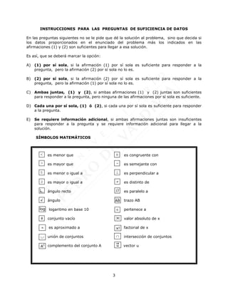 3
INSTRUCCIONES PARA LAS PREGUNTAS DE SUFICIENCIA DE DATOS
En las preguntas siguientes no se le pide que dé la solución al problema, sino que decida si
los datos proporcionados en el enunciado del problema más los indicados en las
afirmaciones (1) y (2) son suficientes para llegar a esa solución.
Es así, que se deberá marcar la opción:
A) (1) por sí sola, si la afirmación (1) por sí sola es suficiente para responder a la
pregunta, pero la afirmación (2) por sí sola no lo es.
B) (2) por sí sola, si la afirmación (2) por sí sola es suficiente para responder a la
pregunta, pero la afirmación (1) por sí sola no lo es.
C) Ambas juntas, (1) y (2), si ambas afirmaciones (1) y (2) juntas son suficientes
para responder a la pregunta, pero ninguna de las afirmaciones por sí sola es suficiente.
D) Cada una por sí sola, (1) ó (2), si cada una por sí sola es suficiente para responder
a la pregunta.
E) Se requiere información adicional, si ambas afirmaciones juntas son insuficientes
para responder a la pregunta y se requiere información adicional para llegar a la
solución.
SÍMBOLOS MATEMÁTICOS
es menor que es congruente con
es mayor que es semejante con
es menor o igual a es perpendicular a
es mayor o igual a es distinto de
ángulo recto es paralelo a
ángulo trazo AB
logaritmo en base 10 pertenece a
conjunto vacío valor absoluto de x
es aproximado a factorial de x
unión de conjuntos intersección de conjuntos
complemento del conjunto A vector u




log


u
ln





//
AB
x

x!

AC
 
