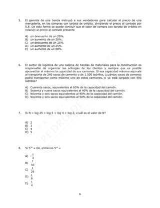 6
5. El gerente de una tienda instruyó a sus vendedores para calcular el precio de una
mercadería, en las compras con tarjeta de crédito, dividiendo el precio al contado por
0,8. De esta forma se puede concluir que el valor de compra con tarjeta de crédito en
relación al precio al contado presenta
A) un descuento de un 20%.
B) un aumento de un 20%.
C) un descuento de un 25%.
D) un aumento de un 25%.
E) un aumento de un 80%.
6. El sector de logística de una cadena de tiendas de materiales para la construcción es
responsable de organizar las entregas de los clientes y siempre que es posible
aprovechar al máximo la capacidad de sus camiones. Si esa capacidad máxima equivale
al transporte de 240 sacos de cemento o de 1.500 ladrillos, ¿cuántos sacos de cemento
podrá transportar como máximo uno de estos camiones, si ya está cargado con 900
ladrillos?
A) Cuarenta sacos, equivalentes al 60% de la capacidad del camión.
B) Sesenta y nueve sacos equivalentes al 40% de la capacidad del camión.
C) Noventa y seis sacos equivalentes al 40% de la capacidad del camión.
D) Noventa y seis sacos equivalentes al 50% de la capacidad del camión.
7. Si N = log 25 + log 5 + log 4 + log 2, ¿cuál es el valor de N?
A) 2
B) 3
C) 4
D) 5
8. Si 53a
= 64, entonces 5-a
=
A) -
1
4
B)
1
40
C)
1
20
D)
1
8
E)
1
4
 