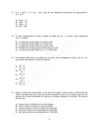 8
12. Si a + 2(b + 1) = b(1 – 2a), ¿cuál de las siguientes expresiones es equivalente a
(a + b)2
?
A) 2(ab + 1)2
B) 4(ab – 1)2
C) 4(ab + 1)2
D) 4(a – ab)2
13. Si hace exactamente un año la edad de Pablo era (a + 1) años, ¿qué representa
(2a + 1) años?
A) La edad que tendrá Pablo el próximo año.
B) La edad que tendrá Pablo en 2 años más.
C) La edad que tendrá Pablo en 2a años más.
D) El doble de la edad que tenía Pablo hace un año.
E) La edad que tendrá Pablo en (a – 1) años más.
14. Un maestro debe hacer un trabajo en 10 horas. Si ha trabajado H horas, con H < 10,
¿qué parte del trabajo le falta por realizar?
A)
10 H
10 + H

B)
10 H
10

C)
10 H
H

D)
10 + H
10
E)
10 + H
10 H

15. Carlos y Pedro son electricistas y, por hora de trabajo, Carlos cobra $ 4.000 más que
Pedro. Considerando que cierto día, ambos trabajaron junto en un mismo lugar por un
período de 6 horas recibiendo en total por el trabajo realizado $ 240.000. Es correcto
afirmar que
A) Carlos cobró $ 24.000 por hora de trabajo.
B) Pedro cobró $ 16.000 por hora de trabajo.
C) Carlos recibió en total $ 26.000 más que Pedro.
D) del total a Pedro le correspondieron $ 108.000.
E) del total a Carlos le correspondieron $ 134.000.
 