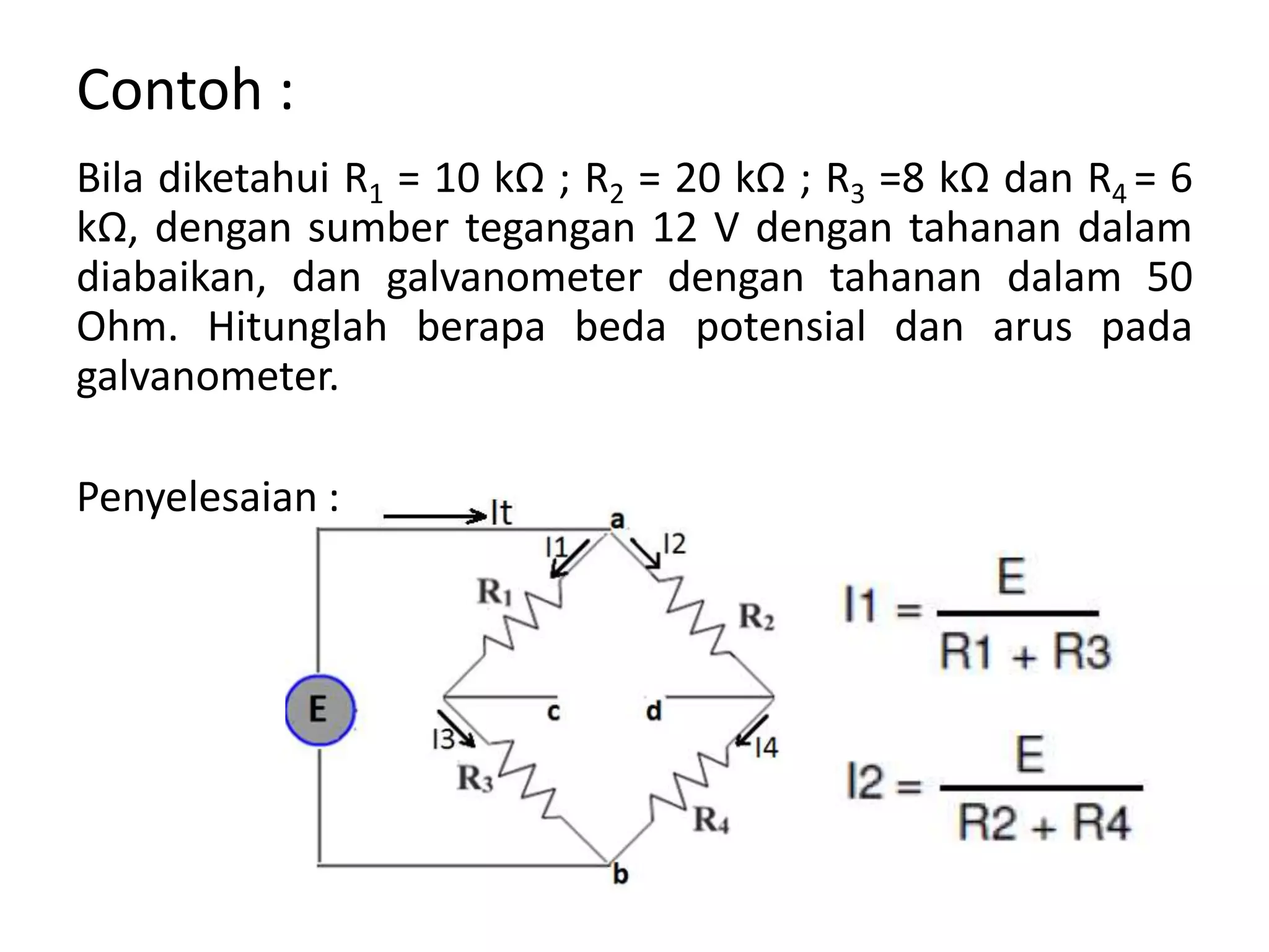 Contoh :
Bila diketahui R1 = 10 kΩ ; R2 = 20 kΩ ; R3 =8 kΩ dan R4 = 6
kΩ, dengan sumber tegangan 12 V dengan tahanan dalam
diabaikan, dan galvanometer dengan tahanan dalam 50
Ohm. Hitunglah berapa beda potensial dan arus pada
galvanometer.
Penyelesaian :
 