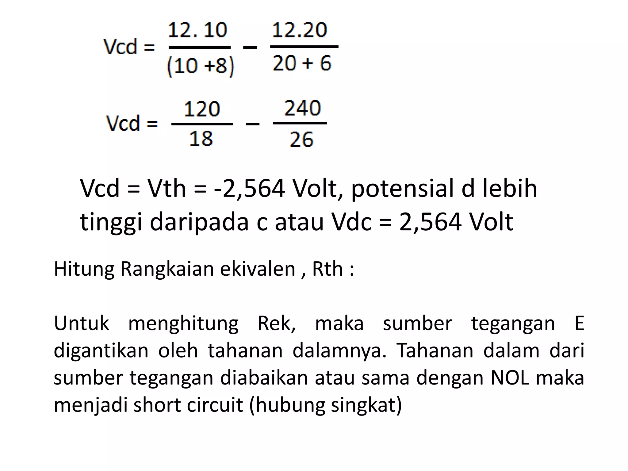 Vcd = Vth = -2,564 Volt, potensial d lebih
tinggi daripada c atau Vdc = 2,564 Volt
Hitung Rangkaian ekivalen , Rth :
Untuk menghitung Rek, maka sumber tegangan E
digantikan oleh tahanan dalamnya. Tahanan dalam dari
sumber tegangan diabaikan atau sama dengan NOL maka
menjadi short circuit (hubung singkat)
 