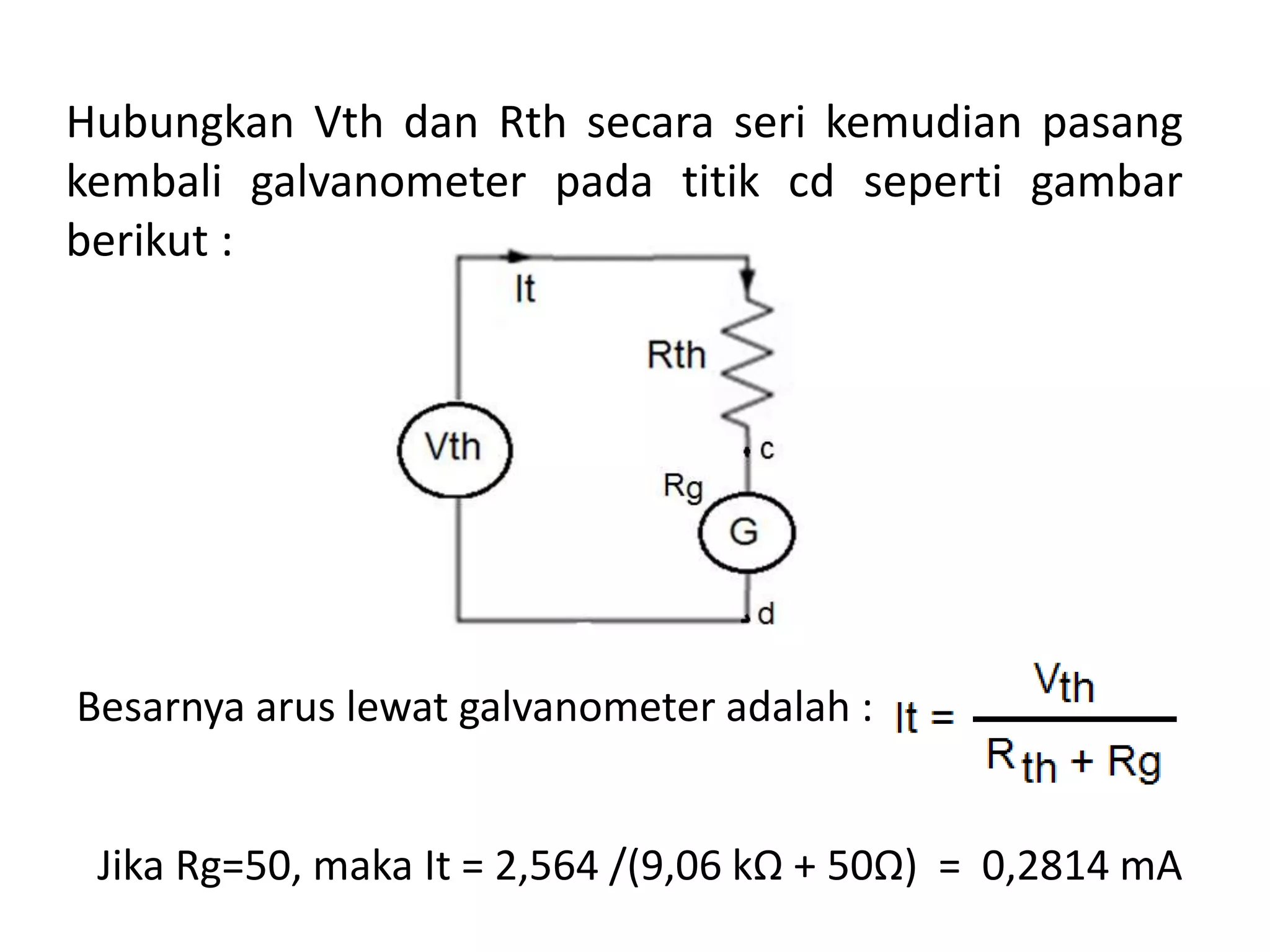 Hubungkan Vth dan Rth secara seri kemudian pasang
kembali galvanometer pada titik cd seperti gambar
berikut :
Besarnya arus lewat galvanometer adalah :
Jika Rg=50, maka It = 2,564 /(9,06 kΩ + 50Ω) = 0,2814 mA
 