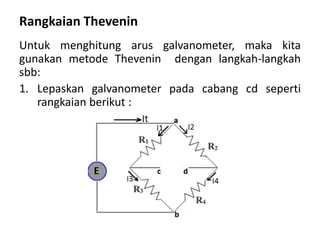 Rangkaian Thevenin
Untuk menghitung arus galvanometer, maka kita
gunakan metode Thevenin dengan langkah-langkah
sbb:
1. Lepaskan galvanometer pada cabang cd seperti
rangkaian berikut :
 
