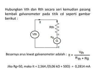 Hubungkan Vth dan Rth secara seri kemudian pasang
kembali galvanometer pada titik cd seperti gambar
berikut :
Besarnya arus lewat galvanometer adalah :
Jika Rg=50, maka It = 2,564 /(9,06 kΩ + 50Ω) = 0,2814 mA
 