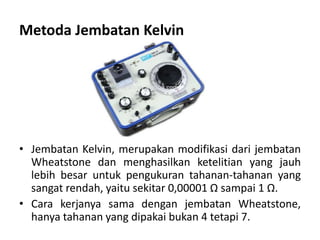 Metoda Jembatan Kelvin
• Jembatan Kelvin, merupakan modifikasi dari jembatan
Wheatstone dan menghasilkan ketelitian yang jauh
lebih besar untuk pengukuran tahanan-tahanan yang
sangat rendah, yaitu sekitar 0,00001 Ω sampai 1 Ω.
• Cara kerjanya sama dengan jembatan Wheatstone,
hanya tahanan yang dipakai bukan 4 tetapi 7.
 