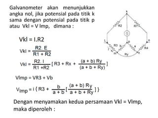 Galvanometer akan menunjukkan
angka nol, jika potensial pada titik k
sama dengan potensial pada titik p
atau Vkl = V lmp, dimana :
Dengan menyamakan kedua persamaan Vkl = Vlmp,
maka diperoleh :
 