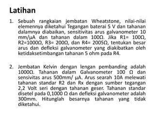 Latihan
1. Sebuah rangkaian jembatan Wheatstone, nilai-nilai
elemennya diketahui Tegangan baterai 5 V dan tahanan
dalamnya diabaikan, sensitivitas arus galvanometer 10
mm/μA dan tahanan dalam 100Ω. Jika R1= 100Ω,
R2=1000Ω, R3= 200Ω, dan R4= 2005Ω, tentukan besar
arus dan defleksi galvanometer yang diakibatkan oleh
ketidaksetimbangan tahanan 5 ohm pada R4.
2. Jembatan Kelvin dengan lengan pembanding adalah
1000Ω. Tahanan dalam Galvanometer 100 Ω dan
sensivitas arus 500mm/ μA. Arus searah 10A melewati
tahanan standar R2 dan Rx dengan sumber tegangan
2,2 Volt seri dengan tahanan geser. Tahanan standar
disetel pada 0,1000 Ω dan defleksi galvanometer adalah
300mm. Hitunglah besarnya tahanan yang tidak
diketahui.
 