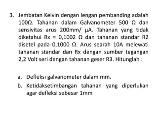 3. Jembatan Kelvin dengan lengan pembanding adalah
100Ω. Tahanan dalam Galvanometer 500 Ω dan
sensivitas arus 200mm/ μA. Tahanan yang tidak
diketahui Rx = 0,1002 Ω dan tahanan standar R2
disetel pada 0,1000 Ω. Arus searah 10A melewati
tahanan standar dan Rx dengan sumber tegangan
2,2 Volt seri dengan tahanan geser R3. Hitunglah :
a. Defleksi galvanometer dalam mm.
b. Ketidaksetimbangan tahanan yang diperlukan
agar defleksi sebesar 1mm
 