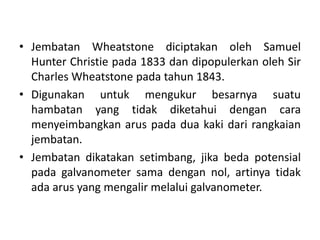 • Jembatan Wheatstone diciptakan oleh Samuel
Hunter Christie pada 1833 dan dipopulerkan oleh Sir
Charles Wheatstone pada tahun 1843.
• Digunakan untuk mengukur besarnya suatu
hambatan yang tidak diketahui dengan cara
menyeimbangkan arus pada dua kaki dari rangkaian
jembatan.
• Jembatan dikatakan setimbang, jika beda potensial
pada galvanometer sama dengan nol, artinya tidak
ada arus yang mengalir melalui galvanometer.
 