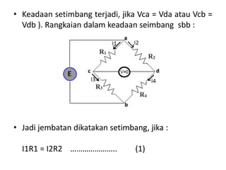 • Keadaan setimbang terjadi, jika Vca = Vda atau Vcb =
Vdb ). Rangkaian dalam keadaan seimbang sbb :
• Jadi jembatan dikatakan setimbang, jika :
I1R1 = I2R2 ………………….. (1)
 