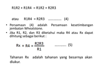 • Persamaan (4) adalah Persamaan kesetimbangan
jembatan Wheatstone.
• Jika R1, R2, dan R3 diketahui maka R4 atau Rx dapat
dihitung sebagai berikut :
R1R2 + R1R4 = R1R2 + R2R3
atau R1R4 = R2R3 …………… (4)
Tahanan Rx adalah tahanan yang besarnya akan
diukur.
…………. (5)
 