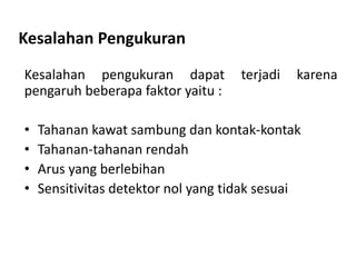 Kesalahan Pengukuran
Kesalahan pengukuran dapat terjadi karena
pengaruh beberapa faktor yaitu :
• Tahanan kawat sambung dan kontak-kontak
• Tahanan-tahanan rendah
• Arus yang berlebihan
• Sensitivitas detektor nol yang tidak sesuai
 
