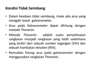 Kondisi Tidak Seimbang
• Dalam keadaan tidak seimbang, maka ada arus yang
mengalir lewat galvanometer.
• Arus pada Galvanometer dapat dihitung dengan
metode Thevenin.
• Metode Thevenin adalah suatu penyelesaian
rangkaian menjadi rangkaian yang lebih sederhana
yang terdiri dari sebuah sumber tegangan (Vth) dan
sebuah hambatan ekivalen (Rth).
• Kemudian hitung arus pada galvanometer dengan
menggunakan rangkaian Thenenin.
 