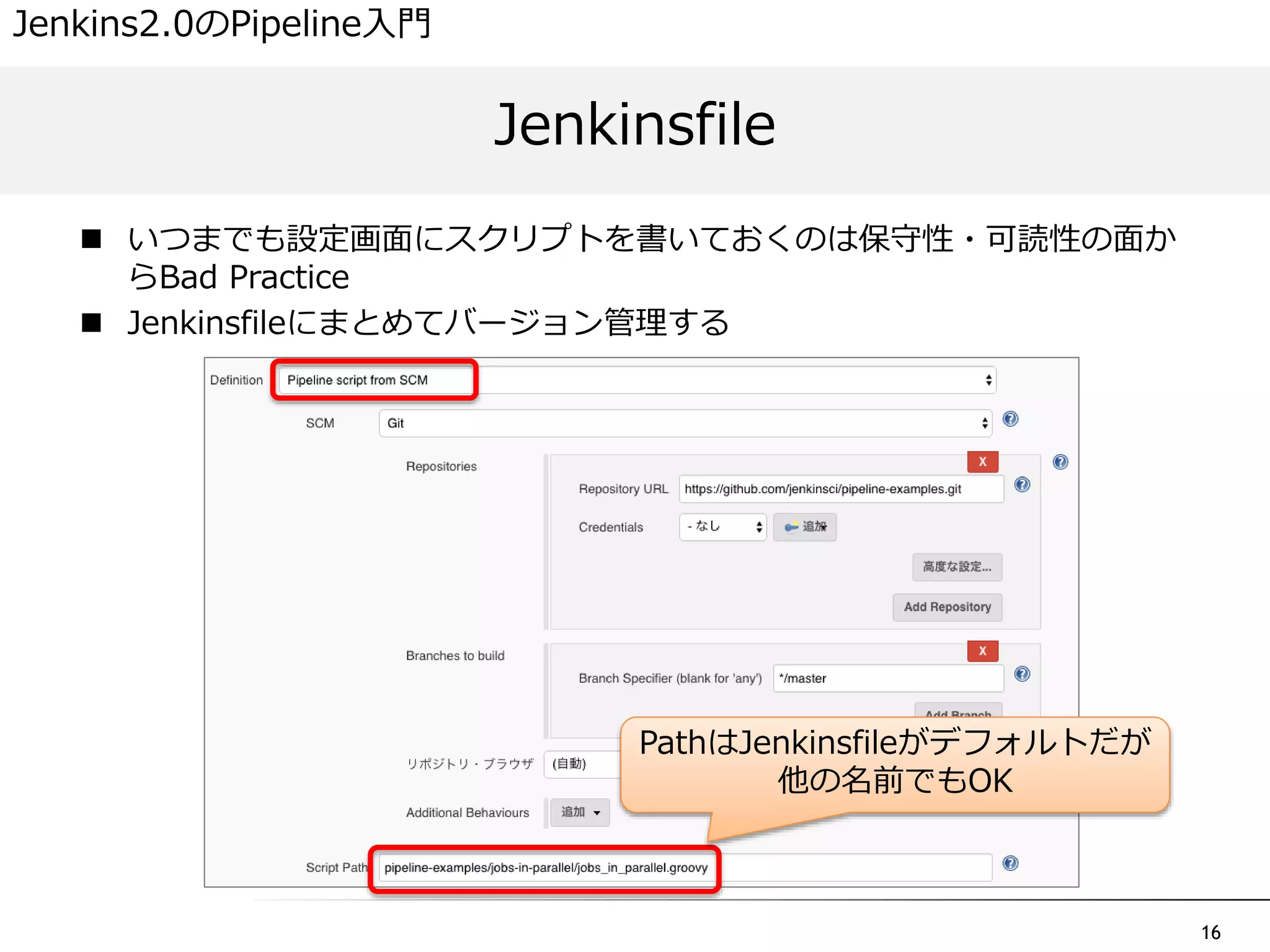 16
 いつまでも設定画面にスクリプトを書いておくのは保守性・可読性の面か
らBad Practice
 Jenkinsfileにまとめてバージョン管理する
Jenkinsfile
Jenkins2.0のPipeline入門
PathはJenkinsfileがデフォルトだが
他の名前でもOK
 