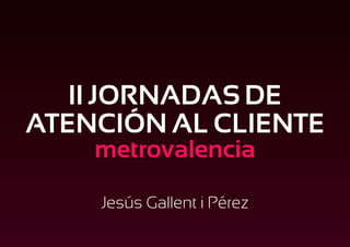 II JORNADAS DE
ATENCIÓN AL CLIENTE
    metrovalencia

    Jesús Gallent i Pérez
 