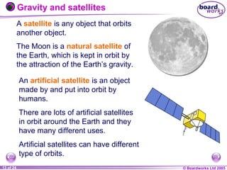 © Boardworks Ltd 20041 of 20 © Boardworks Ltd 200513 of 24
An artificial satellite is an object
made by and put into orbit by
humans.
There are lots of artificial satellites
in orbit around the Earth and they
have many different uses.
Artificial satellites can have different
type of orbits.
Gravity and satellites
A satellite is any object that orbits
another object.
The Moon is a natural satellite of
the Earth, which is kept in orbit by
the attraction of the Earth’s gravity.
 